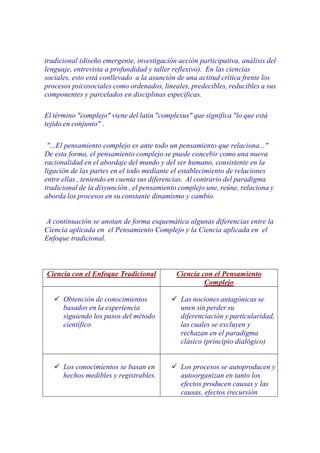 tradicional (diseño emergente, investigación acción participativa, análisis del
lenguaje, entrevista a profundidad y taller reflexivo). En las ciencias
sociales, esto está conllevado a la asunción de una actitud crítica frente los
procesos psicosociales como ordenados, lineales, predecibles, reducibles a sus
componentes y parcelados en disciplinas específicas.

El término "complejo" viene del latín "complexus" que significa "lo que está
tejido en conjunto" .

 "...El pensamiento complejo es ante todo un pensamiento que relaciona..."
De esta forma, el pensamiento complejo se puede concebir como una nueva
racionalidad en el abordaje del mundo y del ser humano, consistente en la
ligación de las partes en el todo mediante el establecimiento de relaciones
entre ellas , teniendo en cuenta sus diferencias. Al contrario del paradigma
tradicional de la disyunción , el pensamiento complejo une, reúne, relaciona y
aborda los procesos en su constante dinamismo y cambio.


A continuación se anotan de forma esquemática algunas diferencias entre la
Ciencia aplicada en el Pensamiento Complejo y la Ciencia aplicada en el
Enfoque tradicional.



Ciencia con el Enfoque Tradicional           Ciencia con el Pensamiento
                                                      Complejo

      Obtención de conocimientos              Las nociones antagónicas se
      basados en la experiencia               unen sin perder su
      siguiendo los pasos del método          diferenciación y particularidad,
      científico                              las cuales se excluyen y
                                              rechazan en el paradigma
                                              clásico (principio dialógico)


      Los conocimientos se basan en           Los procesos se autoproducen y
      hechos medibles y registrables.         autoorganizan en tanto los
                                              efectos producen causas y las
                                              causas, efectos (recursión
 