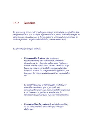 2.2.2.1     Aprendizaje:



Es un proceso por el cual se adquiere una nueva conducta, se modifica una
antigua conducta o se extingue alguna conducta, como resultado siempre de
experiencias o prácticas, es la forma, manera, velocidad, frecuencia en la
cual las personas adquieren habilidades y conocimientos (8).



El aprendizaje siempre implica:



          - Una recepción de datos, que supone un
            reconocimiento y una elaboración semántico-
            sintáctica de los elementos del mensaje (palabras,
            iconos, sonido) donde cada sistema simbólico exige
            la puesta en juego actividades mentales distintas:
            los textos activan las competencias lingüísticas, las
            imágenes las competencias perceptivas y espaciales,
            etc.



          - La comprensión de la información recibida por
            parte del estudiantes que, a partir de sus
            conocimientos anteriores, sus habilidades cognitivas
            y sus intereses, organizan y transforman la
            información recibida para elaborar conocimientos.



          - Una retención a largo plazo de esta información y
            de los conocimientos asociados que se hayan
            elaborado.
 