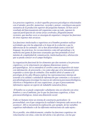 Los procesos cognitivos, es decir aquellos procesos psicológicos relacionados
con el atender, percibir, memorizar, recordar y pensar, constituyen una parte
sustantiva de la producción superior del psiquismo humano. Si bien son el
resultado del funcionamiento del organismo como un todo, suponen la
especial participación de ciertas áreas cerebrales, filogenéticamente
recientes, que muchas veces se encargan de organizar e integrar las funciones
de otras regiones más arcaicas.

Las funciones intelectuales o superiores en el hombre permiten realizar
actividades que éste ha adquirido a lo largo de la evolución y que lo
diferencian de los animales. Así se han desarrollado tanto a nivel del
lenguaje, las prácticas, los reconocimientos como del aprendizaje y la
memoria una gama de funciones avanzadas que han permitido el nivel
máximo de complejidad de comunicación, intelectualización y abstracción
que se pueda conocer en el campo biológico.

La organización funcional de los elementos que dan sustento a los procesos
cognitivos y se la relacionará con algunas dimensiones neuro y
psicopatológicas. Así se entenderá el cerebro como un dispositivo de tratar
con información, de procesarla, y no como algo que sirve únicamente para
responder a cierto tipo de estímulos. Este modelo abrió el camino a la
psicología de los años 60 para explicar las representaciones internas de
acuerdo a la calidad y cantidad de información que contenían y a la neuro y
psicofisiología para investigar los marcos de referencia psiconeurobiológicos,
eléctricos o bioquímicos de esas cogniciones, ya que el procesamiento
informativo supone un soporte de indudable naturaleza física.

 El hombre no se puede comprender cabalmente sino en relación con otros
hombres y con el ambiente, por lo que las funciones cognitivas, si bien
psiconeurobiológicas, tienen una dimensión social.

Cada ser humano tiene un sistema de constructos particulares -la
personalidad- con el que categoriza la realidad e interpreta cada suceso de su
acontecer. Allí se encontrará la explicación, por ejemplo, de las variables
cognitivas individuales o de las diferentes motivaciones de cada sujeto.-

No es posible, sino didácticamente, estudiar las funciones cognitivas sin
relacionarlas con otras, como las del alerta o las afectivas, con las que
 