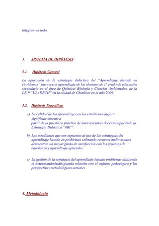 integran un todo.




3.      SISTEMA DE HIPÓTESIS


3.1.    Hipótesis General

La aplicación de la estrategia didáctica del “Aprendizaje Basado en
Problemas” favorece el aprendizaje de los alumnos de 1º grado de educación
secundaria en el área de Química/ Biología y Ciencias Ambientales, de la
I.E.P “ULADECH” en la ciudad de Chimbote en el año 2009


3.2.    Hipótesis Específicas

     a) La calidad de los aprendizajes en los estudiantes mejora
        significativamente a
        partir de la puesta en práctica de intervenciones docentes aplicando la
        Estrategia Didáctica “ABP”.

     b) Los estudiantes que son expuestos al uso de las estrategias del
        aprendizaje basado en problemas utilizando recursos audiovisuales
        demuestran un mayor grado de satisfacción con los procesos de
        enseñanza y aprendizaje aplicados.


     c) La gestión de la estrategia del aprendizaje basado problemas utilizando
        el recursos audiovisuales guarda relación con el enfoque pedagógico y las
        perspectivas metodológicas actuales




4. Metodología
 