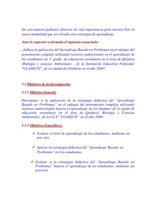 De esta manera podemos observar de vital importancia para nuestro País la
nueva modalidad que nos brinda esta estrategia de aprendizaje.

Ante lo expuesto se formula el siguiente enunciado:

¿Influye la aplicación del Aprendizaje Basado en Problemas en el enfoque del
pensamiento complejo utilizando recursos audiovisuales en el aprendizaje de
los estudiantes de 1º grado de educación secundaria en el área de Química
/Biología y ciencias Ambientales , de la Institución Educativa Particular
"ULADECH" , de la ciudad de Chimbote en el año 2009?



1.2 Objetivos de la investigación:

1.2.1 Objetivo General:

Determinar si la aplicación de la estrategia didáctica del “Aprendizaje
Basado en Problemas” en el enfoque del pensamiento complejo utilizando
recursos audiovisuales mejora el aprendizaje de los alumnos de 1o grado de
educación secundaria en el área de Química/ Biología y Ciencias
Ambientales, de la I.E.P “ULADECH” en el año 2009.

1.2.2 Objetivos Específicos:

          Evaluar el nivel de aprendizaje de los estudiantes. mediante un
          pre- test.

          Aplicar la estrategia didáctica del “Aprendizaje Basado en
          Problemas” en los estudiantes.

         Evaluar si la estrategia didáctica del “Aprendizaje Basado en
         Problemas” mejora el aprendizaje de los estudiantes, mediante un
         post-test.
 