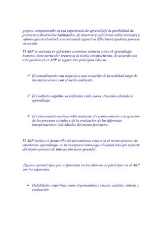 grupos, compartiendo en esa experiencia de aprendizaje la posibilidad de
practicar y desarrollar habilidades, de observar y reflexionar sobre actitudes y
valores que en el método convencional expositivo difícilmente podrían ponerse
en acción.

El ABP se sustenta en diferentes corrientes teóricas sobre el aprendizaje
humano, tiene particular presencia la teoría constructivista, de acuerdo con
esta postura en el ABP se siguen tres principios básicos.



       El entendimiento con respecto a una situación de la realidad surge de
       las interacciones con el medio ambiente.



       El conflicto cognitivo al enfrentar cada nueva situación estimula el
       aprendizaje.



       El conocimiento se desarrolla mediante el reconocimiento y aceptación
       de los procesos sociales y de la evaluación de las diferentes
       interpretaciones individuales del mismo fenómeno.



El ABP incluye el desarrollo del pensamiento crítico en el mismo proceso de
enseñanza- aprendizaje, no lo incorpora como algo adicional sino que es parte
del mismo proceso de interacción para aprender.



Algunos aprendizajes que se fomentan en los alumnos al participar en el ABP
son los siguientes:



   •   Habilidades cognitivas como el pensamiento crítico, análisis, síntesis y
       evaluación.
 