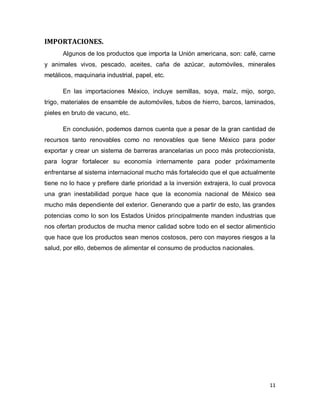 IMPORTACIONES.
      Algunos de los productos que importa la Unión americana, son: café, carne
y animales vivos, pescado, aceites, caña de azúcar, automóviles, minerales
metálicos, maquinaria industrial, papel, etc.

      En las importaciones México, incluye semillas, soya, maíz, mijo, sorgo,
trigo, materiales de ensamble de automóviles, tubos de hierro, barcos, laminados,
pieles en bruto de vacuno, etc.

      En conclusión, podemos darnos cuenta que a pesar de la gran cantidad de
recursos tanto renovables como no renovables que tiene México para poder
exportar y crear un sistema de barreras arancelarias un poco más proteccionista,
para lograr fortalecer su economía internamente para poder próximamente
enfrentarse al sistema internacional mucho más fortalecido que el que actualmente
tiene no lo hace y prefiere darle prioridad a la inversión extrajera, lo cual provoca
una gran inestabilidad porque hace que la economía nacional de México sea
mucho más dependiente del exterior. Generando que a partir de esto, las grandes
potencias como lo son los Estados Unidos principalmente manden industrias que
nos ofertan productos de mucha menor calidad sobre todo en el sector alimenticio
que hace que los productos sean menos costosos, pero con mayores riesgos a la
salud, por ello, debemos de alimentar el consumo de productos nacionales.




                                                                                  11
 
