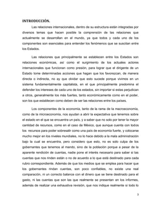 INTRODUCCIÓN.
      Las relaciones internacionales, dentro de su estructura están integradas por
diversos temas que hacen posible la comprensión de las relaciones que
actualmente se desarrollan en el mundo, ya que todos y cada uno de los
componentes son esenciales para entender los fenómenos que se suscitan entre
los Estados.

      Las relaciones que principalmente se establecen entre los Estados son
relaciones económicas, así como el surgimiento de los actuales actores
internacionales que funcionan como presión, para lograr que el dirigente de un
Estado tome determinadas acciones que hagan que los favorezcan, de manera
directa o indirecta, no ay que olvidar que esto sucede porque vivimos en un
sistema fundamentalmente capitalista, en el que principalmente predomina el
defender los intereses de cada uno de los estados, sin importar si estas perjudican
a otros, generalmente los más fuertes, tanto económicamente como en el poder,
son los que establecen como deben de ser las relaciones entre los países.

      Los componentes de la economía, tanto de la rama de la macroeconomía,
como de la microeconomía, nos ayudan a abrir la expectativa que tenemos sobre
el estado en el que se encuentra un país, y a saber que no solo por tener la mayor
cantidad de recursos, como en el caso de México, que aunque cuenta con todos
los recursos para poder sobresalir como una país de economía fuerte, y colocarse
mucho mejor en los niveles mundiales, no lo hace debido a la mala administración
bajo la cual se encuentra, pero considero que esto, no es solo culpa de los
gobernantes que tenemos al mando, sino de la población porque a pesar de la
aparente rendición de cuentas, nadie pone el interés necesario para saber si las
cuentas que nos rinden están o no de acuerdo a lo que está destinado para cada
rubro correspondiente. Además de que los medios que se emplea para hacer que
los gobernantes rindan cuentas, son poco confiables, no existe una real
comparación, ni un correcto balance con el dinero que se tiene destinado para el
gasto, ni las cuentas que son las que realmente se presentan en los informes,
además de realizar una exhaustiva revisión, que nos indique realmente si todo lo

                                                                                  3
 