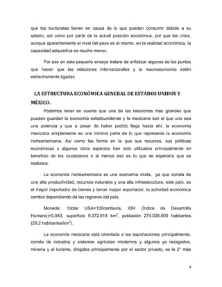 que los burócratas tienen en causa de lo que pueden consumir debido a su
salario, así como por parte de la actual posición económica, por que las crisis,
aunque aparentemente el nivel del peso es el mismo, en la realidad económica, la
capacidad adquisitiva es mucho menor.

       Por eso en este pequeño ensayo tratare de enfatizar algunos de los puntos
que hacen que las relaciones internacionales y la macroeconomía estén
estrechamente ligadas.


 LA ESTRUCTURA ECONÓMICA GENERAL DE ESTADOS UNIDOS Y
MÉXICO.
       Podemos tener en cuenta que una de las relaciones más grandes que
pueden guardan la economía estadounidense y la mexicana son el que uno sea
una potencia y que a pesar de haber podido llega hasta ahí, la economía
mexicana simplemente es una mínima parte de lo que representa la economía
norteamericana. Así como las forma en la que sus recursos, sus políticas
económicas y algunos otros aspectos han sido utilizados principalmente en
beneficio de los ciudadanos o al menos eso es lo que se esperaría que se
realizara.

       La economía norteamericana es una economía mixta, ya que consta de
una alta productividad, recursos naturales y una alta infraestructura, este país, es
el mayor importador de bienes y tercer mayor exportador, la actividad económica
cambia dependiendo de las regiones del país.

       Moneda:    1dolar    USA=100centavos,      IDH    (Índice   de    Desarrollo
Humano)=0,943, superficie 9.372.614 km2, población 274.028.000 habitantes
(29,2 habitantes/km2).

       La economía mexicana está orientada a las exportaciones principalmente,
consta de industria y sistemas agrícolas modernos y algunos ya rezagados,
minería y el turismo, dirigidos principalmente por el sector privado, es la 2° más



                                                                                   4
 