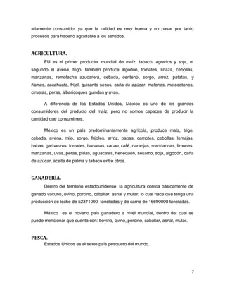 altamente consumido, ya que la calidad es muy buena y no pasar por tanto
procesos para hacerlo agradable a los sentidos.


AGRICULTURA.
      EU es el primer productor mundial de maíz, tabaco, agrarios y soja, el
segundo el avena, trigo, también produce algodón, tomates, linaza, cebollas,
manzanas, remolacha azucarera, cebada, centeno, sorgo, arroz, patatas, y
ñames, cacahuate, frijol, guisante secos, caña de azúcar, melones, melocotones,
ciruelas, peras, albaricoques guindas y uvas.

      A diferencia de los Estados Unidos, México es uno de los grandes
consumidores del producto del maíz, pero no somos capaces de producir la
cantidad que consumimos.

      México es un país predominantemente agrícola, produce maíz, trigo,
cebada, avena, mijo, sorgo, frijoles, arroz, papas, camotes, cebollas, lentejas,
habas, garbanzos, tomates, bananas, cacao, café, naranjas, mandarinas, limones,
manzanas, uvas, peras, piñas, aguacates, henequén, sésamo, soja, algodón, caña
de azúcar, aceite de palma y tabaco entre otros.


GANADERÍA.
      Dentro del territorio estadounidense, la agricultura consta básicamente de
ganado vacuno, ovino, porcino, caballar, asnal y mular, lo cual hace que tenga una
producción de leche de 52371000 toneladas y de carne de 16690000 toneladas.

      México es el noveno país ganadero a nivel mundial, dentro del cual se
puede mencionar que cuenta con: bovino, ovino, porcino, caballar, asnal, mular.


PESCA.
      Estados Unidos es el sexto país pesquero del mundo.




                                                                                  7
 