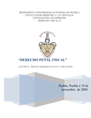 BENEMERITA UNIVERSIDAD AUTONOMA DE PUEBLA                                                           FACULTAD DE DERECHO  Y  CS. SOCIALES LICENCIATURA EN DERECHO                                         DERECHO  FISCAL IIPuebla, Puebla a 19 de noviembre  de 2009. “DERECHO PENAL FISCAL”ALUMNA:  REYES OSORIO SUSANA YOLOTZIN22371051423035INTRODUCCIÓN. . . . . . . . . . . . . . . . . . . . . . . . . . . . . . . . . . 3 TOC   1.- CONCEPTO DE DERECHO PENAL FISCAL PAGEREF _Toc246377597  42.-DELITOS FISCALES PAGEREF _Toc246377598  43.- PROCEDIMIENTO DE LA QUERELLA PAGEREF _Toc246377599  64.- SOBRESEIMIENTO PAGEREF _Toc246377600  75.- ELEMENTOS CONSTITUTIVOS DEL DELITO (elementos primarios) PAGEREF _Toc246377601  96.- ELEMENTOS DEL DELITO (Genéricos) PAGEREF _Toc246377602  107.- EXCLUYENTES, ATENUANTES Y AGRAVANTES DE RESPONSABILIDAD PAGEREF _Toc246377603  128.- EJERCICIO DE LA ACCIÓN PENAL PAGEREF _Toc246377604  13 BIBLIOGRAFÍA. . . . . . . . . . . . . . . . . . . . . . . . . . . . . . . . 15 Introducción En todo orden jurídico hay obligaciones de dar, de hacer, de no hacer o de tolerar cuyo cumplimiento es indispensable para satisfacer la necesidad jurídica que determino la creación y contenido de esas normas, ya sea por parte del estado o los particulares. El incumplimiento de ellas debe tener como consecuencia una sanción que discipline al incumplido y estimule a la observancia de la norma y al cumplimiento plano y oportuno del deber que impone la eficacia de la norma. Dicha sanción da origen al llamado Derecho Penal Fiscal que, según Pugliese, establece normas y principios sustanciales  y procesales de carácter general, aplicables para sancionar violaciones especificas de la legislación tributaria general. Una de las controversias que surgieron fue el determinar  si el ya mencionado es autónomo del derecho penal común o si sólo es parte de él; Raúl Rodríguez Lobato estima que el Derecho Penal es uno sólo cuya finalidad es la de satisfacer una necesidad jurídica consistente en sancionar  toda violación del orden jurídico; resulta insuficiente hablar de un derecho penal autónomo por cada rama, todas tutelan los bienes fundamentales del individuo, de la colectividad y del estado, sólo adoptan características necesarias para conseguir la finalidad que persiguen.  Rodríguez Lobato cita que las características que el derecho fiscal imprime a la aplicación del Derecho Penal en el campo impositivo, entre otras, que en un mismo campo legal ésta regulada la sanción y la reparación del daño; se sancionan tanto los delitos como las faltas; se sanciona a las personas morales y no sólo a las físicas; el incapaz es susceptible de ser sancionado; se sanciona a las personas ajenas a la relación tributaria; es de mayor importancia la reparación del daño. DERECHO PENAL FISCAL  1.- CONCEPTO DE DERECHO PENAL FISCAL Ha provocado gran controversia ubicar esta rama del Derecho Público, dónde acomodarlo, ¿en el Derecho Administrativo, Fiscal o Financiero?.  Lo cierto es que se trata de un aspecto especifico del Derecho Público que se nutre especialmente del Derecho Fiscal y Penal Común por que de ambas toma sus principios generales, concretos o particulares que permiten conocer su campo de actuación práctica y su sistema doctrinal y jurídico. En base a lo anterior, Narciso Sánchez Gómez proporciona el siguiente concepto: El Derecho Penal Fiscal, es una disciplina jurídica específica del Derecho Público, que estudia los actos u omisiones catalogados como infracciones, faltas y delitos fiscales, así como las sanciones administrativas y penal que deben aplicarse a las personas físicas y morales responsable de tales conductas ilícitas, para establecer la observancia del orden jurídico en esa materia. 2.-DELITOS FISCALES  Concepto de delito fiscal El delito fiscal es una conducta típica, antijurídica, dolosa o culposa de un sujeto pasivo principal responsable solidario de la obligación contributiva, que lleva como propósito evadir el cumplimiento de la misma, y provoca un daño a los ingresos del Estado y por ello el responsable debe ser sancionado con una medida coercitiva  de carácter económico, como índole judicial, privando se su libertad al sujeto activo, conforme a la gravedad de la falta.   En cuanto a la palabra fiscal, ésta proviene de fisco, cuyo contenido varia a través de la historia y que partiendo de se aceptación latina fiscus, que significa cesta de mimbre, cesta que los romanos utilizaban para guardar el dinero, llega en los tiempos modernos a ser sinónimo de erario, o lo que es lo mismo, tesoro público destinado a sufragar los gastos del Estado, para dar cumplimiento a sus obligaciones como representante de la sociedad organizada. 2.2 Generalidades Los delitos fiscales son el resultado de las infracciones  con agravantes, que afectan considerablemente a las finanzas públicas federales, estatales y municipales, y que por tal motivo los responsables de los mismos son sancionados administrativa y judicialmente, la privación de la libertad, es el sufrimiento corporal. Y moral que debe soportar el sujeto activo, independientemente de la pena pecuniaria que rigurosamente tiene que aplicarse al transgresor de la norma jurídica, para que el estado reciba una cantidad de dinero especifica que venga a destinarse a sufragar los gastos públicos, por que esta sanción es la que más interesa al fisco que se haga efectiva, para cumplir sus funciones de interés social, incluyendo el pago de la suerte principal, los recargos y algunos que otros accesorios legales que procedan legalmente. 2.3 Marco Constitucional En el Código Fiscal de la Federación encontramos los diversos delitos fiscales que pueden configurarse para esta esfera de gobierno, así mismo los casos del ejercicio de la acción penal, el sobreseimiento, los responsables del delito, el encubrimiento y la penalidad aplicable, en el título IV, Capitulo II, artículos 92 al 115 . 3.- PROCEDIMIENTO DE LA QUERELLA Por procedimiento debe entenderse “el conjunto de actividades reglamentadas por preceptos previamente establecidos, que tienen por objeto determinar que hechos pueden ser calificados como delito, en su caso, aplicar la sanción correspondiente”. De estas actividades unas se realizan ante o por el Ministerio Público y otras, en presencia de los órganos jurisdiccionales y también por estos. Las principales actividades llevadas a cabo ante el representante social  constituyen los  “requisitos de procedibilidad”, estableciéndose a la denuncia y a la querella.  Por denuncia debe entenderse la relación de hechos que se consideran delictuosos llevada a cabo por cualquier sujeto ante el órgano investigador (Ministerio Público); la querella por el contrario está sujeta a la potestad del ofendido. La querella se conceptúa como una facultad que pertenece a la persona ofendida por la comisión de un delito, para hacer del conocimiento de las autoridades competentes los hechos o situaciones que a su juicio son constitutivos de una conducta ilícita penalmente sancionada. De tal manera que esta querella debe presentarla la autoridad fiscal ante el Ministerio Público Federal o Local, según corresponda en donde se diga que el fisco federal, estatal o municipal ha sufrido un daño en sus finanzas públicas por la configuración de un delito de los catalogados como fiscales, como puede ser el contrabando, la defraudación fiscal, la alteración de formas oficiales, etc. Acompañándose  de las pruebas  necesarias para justificar los hechos imputables al responsable  de esa violación legal para que con base a ello se integre la averiguación previa y se realice la consignación del asunto ante el juez penal competente. En los delitos en los que sea necesaria la querella, dicha Secretaría hará la cuantificación de los daños o perjuicios sufridos por el fisco, el monto de la contribución evadida con sus accesorios legales , para los efectos de demostrar el daño en cuestión y para garantizar el monto de dichos conceptos, así como para determinar la sanción económica y judicial que debe aplicársele al infractor. La acción penal de los delitos fiscales perseguibles por querella, prescribirán en tres años  contados a partir del día en que la autoridad fiscal tenga conocimiento del delito y del delincuente, y si no tiene conocimiento, en cinco años que se computará a partir de la fecha de la comisión del delito, en los demás casos se estará a las reglas del Código Penal aplicable en materia federal.   4.- SOBRESEIMIENTO La solicitud de sobreseimiento esta consagrada en el Código Fiscal, ésta allende  de los lineamientos  de la doctrina y del derecho penal  contemporáneo, pues mediante la amenaza de la pena, que puede sustituirse por el pago, no se persigue la readaptación del procesado, sino únicamente el pago de las prestaciones omitidas mediante el evento delictivo, se recurre al derecho Penal como instrumento para obtener una satisfacción económica. La fracción XXI del artículo 9 de la Reglamento Interior de la SHCP consigna, entre otras facultades el otorgar el perdón en los hechos delictuosos en que resulta ofendida la Secretaria. La solicitud de sobreseimiento debe equipararse a un desistimiento equivalente a la abdicación del derecho persecutorio, aunque esto se preste a confusiones ya que por exigencia constitucional es propio del Ministerio Público. Se necesitan llenar tres requisitos: medular, cronológico y formal.  El requisito medular abarca dos hipótesis:  Que se cubran todas las prestaciones originadas por los hechos imputados que han motivado el proceso, o sea, contribuciones, sanciones y recargos. En este caso la SHCP deberá, forzosamente, solicitar el sobreseimiento. Garantizar debidamente el pago de lo adeudado al Erario Federal, …”a satisfacción de la propia secretaría”, esta al margen de la caprichosa valuación. El monto por garantizar es consecuencia de una operación matemática cuyo resultado debe ser el cuantum de la garantía, haciéndose para la SHCP obligatoria la petición.   El requisito cronológico exige que el pago u otorgamiento de la garantía se haga antes de que el Ministerio Público formule conclusiones, antes de que perfeccione el ejercicio de la acción penal. El requisito formal se asienta en el hecho  de la exigencia legal de formularse la solicitud de sobreseimiento. Si por cualquier razón no se hace, queda fuera de la posibilidad legal decretarse. El legitimado para manifestar la solicitud de sobreseimiento es el Procurador Fiscal de la Federación, en cuanto titular de la Procuraduría, quien tiene la representación de la Secretaria (art. 9 fracc. XXI del reglamento interior de la SHCP). Dicha solicitud debe presentarla ante el Ministerio Público Federal, es este quien puede pedir al juez la cesación del sobreseimiento, ya que la SHCP ni siquiera es parte en los procesos. El desistimiento de la acción sólo puede hacerse en los casos previsto por la ley (art. 92 párrafo segundo del la fracción III. Del Código Fiscal.). Dicho sobreseimiento surte el efecto de impedir la prosecución de la acción procesal penal y no de la acción penal, como impropiamente señalaba el artículo 140 del Código Federal de Procedimientos Penales antes de su reforma. Al final de cuentas los efectos tanto del desistimiento, como el sobreseimiento son los mismos: Se extingue el proceso penal sin decidirse el fondo del asunto y el inculpado queda en libertad absoluta. 5.- ELEMENTOS CONSTITUTIVOS DEL DELITO (elementos primarios) A) Presupuesto legal o Tipo Penal El tipo penal es el contenido eminentemente descriptivo de la norma penal, es la previsión legal que individualiza la conducta humana penalmente relevante. B) Sujetos Son aquellos que intervienen en la ejecución del delito. Activos(los que participan en su realización); es la persona física que comete el Delito, llamado también; delincuente, agente o criminal. Será siempre una persona física, independientemente del sexo, edad, (La minoría de edad da lugar a la inimputabilidad), nacionalidad y otras características. Autor intelectual; aquel que piensa o planea el delito. Autor material; ejecuta o realiza la conducta delictiva. Coautor; participa como autor intelectual y material. Cómplice; auxilia o presta medios para la realización del delito. Encubridor; Aquel que calla la verdad del delito. Autor mediato; Aquel que se vale de los menores de edad o incapaces para la realización del delito. Investigador; aquel que instiga, amenaza u obliga a otro a cometer un delito.  Pasivos (los afectados ); Sujeto pasivo es la persona física o moral sobre quien recae el daño o peligro causado por la conducta realizada por el delincuente. Se le llama también victima u ofendido, en cuyo caso una persona jurídica puede ser sujeto pasivo de un delito, (patrimoniales y contra la nación). Estrictamente el ofendido es quien de manera indirecta reciente el delito: Ej.;. Los familiares del occiso. En principio cualquier persona puede ser sujeto pasivo; sin embargo, dadas las características de cada delito, en algunos casos el propio tipo señala quien puede serlo y en que circunstancias: como el aborto, solo el producto de la concepción en cualquier momento de la preñez puede ser sujeto pasivo. pasivo del delito; son aquellos que ven lesionado su bien jurídico con la realización del delito. pasivo del daño; aquellos que resintieron directamente la conducta delictiva y no necesariamente vieron lesionado su bien jurídico. C) Objetos Jurídico; son los derechos y garantías protegidas por la ley penal. Material; es la cosa o persona en la que recae la conducta delictiva. D) Resultado típico Es también conocido como la consumación delictiva; es decir, la ejecución plena de la conducta, provocando la lesion del bien jurídico. 6.- ELEMENTOS DEL DELITO (Genéricos)  Los elementos del delito son los componentes y características, no independientes, que constituyen el concepto del delito. Los delitos fiscales son de contenido patrimonial o económico, por consiguiente, la parte afectada forzosamente está obligada a presentar la denuncia respectiva, para que se proceda la consignación del presunto responsable ante el juez competente en la materia, el territorio, la cuantía y la esfera de gobierno, en  donde se justifiquen los elementos esenciales del delito, como son: la existencia del acto u omisión imputable del sujeto activo, la tipicidad, la antijuridicidad, la imputabilidad, culpabilidad y punibilidad, que algunos  estudiosos del tema los identifican como características del delito.  La acción es conducta omisiva o activa voluntaria, que consiste en un movimiento de su organismo destinado a producir cierto cambio, o la posibilidad, en el exterior del mundo (Teoría de la causalidad). La posibilidad de cambio se da en los delitos frustrados como también en la tentativa. Si es involuntario (caso fortuito) u ocurre en el fuero interno y no llega a manifestarse, la acción se excluye del campo delictivo. La acción consiste en actuar o hacer, es un hecho positivo, el cual implica que el agente lleva a cabo uno o varios movimientos corporales y comete la infracción a la ley por si o por medio de instrumentos, animales, mecanismos o personas. La tipicidad es la adecuación, es el encaje del acto humano voluntario ejecutado por el sujeto a la figura descrita por la ley como delito. Si la adecuación no es completa no hay delito. La antijuridicidad es la oposición del acto voluntario típico al ordenamiento jurídico. La condición de la antijuridicidad es el tipo penal. El tipo penal es el elemento descriptivo del delito, la antijuridicidad es el ele­mento valorativo. El homicidio se castiga sólo si es antijurídico, si se justifica como por un estado de necesidad como la legítima defensa, no es delito, ya que esas conductas dejan de ser antijurídicas aunque sean típicas. La culpabilidad es la reprochabilidad de la conducta de una persona imputable y responsable, que pudiendo haberse conducido de una manera no lo hizo, por lo cual el juez le declara merecedor de una pena. Es la situación en que se encuentra una persona imputable y responsable. Para que haya culpabilidad (presupuestos) tiene que haber: Imputabilidad, dolo o culpa (formas de culpabilidad) y la exigibilidad de una conducta adecuada a la prohibición o imperatividad de la norma. Y por faltarle alguno de estos presupuestos, no actúa culpablemente el autor, en consecuencia este esta exento de responsabilidad criminal. Los elementos específicos del delito son propios de cada delito y permite diferenciarlos, y son la tipicidad, la antijuridicidad y la culpabilidad. Son estos elementos específicos los que nos permiten diferencias entre fraude fiscal y contrabando. 7.- EXCLUYENTES, ATENUANTES Y AGRAVANTES DE RESPONSABILIDAD Margarita Lomelí Cerezo dice: 
En términos generales, responsabilidad es la situación en que se encuentra aquel que debe sufrir las consecuencias de un hecho que le es imputable y que causa un daño.
; en otras palabras la responsabilidad es la obligación que tienen ciertas entidades de hacer frente a las consecuencias de una circunstancia o conducta debidamente tipificada por la ley, que les es atribuible. En la materia fiscal la responsabilidad no sólo es de pagar contribuciones, sino de cumplir otras obligaciones que la ley impone, como la de llevar una contabilidad ajustada a las leyes de la materia; en caso de determinación presuntiva, la de colaborar con el fisco para proporcionar elementos, aunque no sea sujeto pasivo; en otros casos, la de retener y enterar contribuciones de terceros, etcétera; es decir, implica obligaciones de las genéricamente calificadas de civiles, pero también otras calificadas de penales. Los ilícitos fiscales se han dividido en simples y calificados. El delito o infracción son calificados cuando en su ejecución han existido agravantes, atenuantes o excluyentes, en caso contrario se consideran simples. Es frecuente hablar de ilícitos calificados sólo cuando en su ejecución mediaron agravantes. Agravante es la circunstancia que aumenta la punibilidad del delito o de la infracción; atenuante es la circunstancia que disminuye tal punibilidad y excluyente la que la elimina. La calificación de las conductas ilícitas la señala la ley. En materia fiscal, las penas son económicas o de otra naturaleza; si existiesen agravantes, la pena económica sería de mayor cuantía y la corporal sería de mayor duración; si existiesen atenuantes, dichas penas serían menores; y se eliminarían si hubiese excluyentes. Nuestras leyes marcan ejemplos de las tres calificaciones; así el artículo 76 del Código Fiscal de la Federación señala varios casos de atenuantes y de agravantes de infracciones, en tanto que el 73 señala un caso de excluyente. Por lo que mira a delitos, el artículo 107 del mismo ordenamiento alude al contrabando que llama calificado, o realizado con agravantes. En esta forma, resulta sencillo saber cuándo se consideran simples los ilícitos fiscales, pues son los no calificados. Sólo existe un problema adicional: se habla de infracciones o de delitos normales, leves y graves. Esta forma de calificar a estas conductas es subjetiva, aunque en algunas leyes se hayan empleado los adjetivos. 8.- EJERCICIO DE LA ACCIÓN PENAL La acción penal es el acto en abstracto mediante el cual comienza el proceso penal, El ejercicio de la acción penal se realiza cuando el Ministerio Público ocurre ante el juez y le solicita que se avoque el conocimiento de un asunto en particular; la acción penal pasa durante el proceso, por tres etapas bien diferenciadas que son: investigación o averiguación previa, persecución y acusación.  La investigación, tiene por objeto preparar el ejercicio de la acción que se fundará en las pruebas obtenidas; en la persecución, hay ya un ejercicio de la acción ante los tribunales y se dan los actos persecutorios que constituyen la instrucción y que caracterizan este período: en la acusación, la exigencia punitiva se concreta y el Ministerio Público puede ya establecer con precisión las penas que serán objeto de análisis judicial y, por lo mismo, esta etapa es la que constituye la esencia del juicio. Dicho de otra forma, el ejercicio de la acción penal se puntualiza en las conclusiones acusatorias. Sin embargo hay situaciones puntualizadas en ley que exigen la querella por parte del SHCP por medio de su representante y que es importante recordar, de lo cual ya se ha hablado previamente y se complementa con lo explayado en el siguiente subtitulo. BIBLIOGRAFÍA          Código Fiscal de la Federación           Constitución Política de los Estados Unidos Mexicanos           Código Penal Federal           Código Federal de Procedimientos Penales Rivera Silva, Manuel; Derecho Penal Fiscal; Ed. Porrúa México, 1984 Rodríguez Lobato, Raúl; Derecho Fiscal; colección de textos jurídicos universitarios, 2da edición, México 1998. Sánchez Gómez, Narciso; Derecho Fiscal Mexicano; Ed. Porrúa, sexta edición, México 2008. 