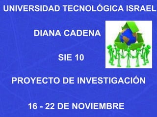 UNIVERSIDAD TECNOLÓGICA ISRAEL DIANA CADENA SIE 10 PROYECTO DE INVESTIGACIÓN 16 - 22 DE NOVIEMBRE 