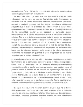 herramientas más de información y conocimiento de ayuda a conseguir un
aprendizaje significativo en el alumnado.
     Sin embargo, para que todo este proceso avance y sea real una
educación en las que las nuevas tecnologías estén integradas, es
necesario que los centros educativos y la comunidad escolar (docentes,
alumnos y padres) apuesten por las nuevas tecnologías elaborando
proyectos que se ajusten a la realidad de cada centro en la búsqueda de
obtener una mejor preparación de los alumnos, en el que ningún miembro
de    la   comunidad   escolar   y,   en    especial   el   alumnado,   quede
desfavorecido por el centro educativo en el que le ha tocado realizar sus
estudios. Éste es uno de los problemas que todavía queda por solucionar,
ya que la integración de las TIC no es igual en todos los centros educativos
debido a que no todos los centros han accedido todavía a solicitar o a
cumplir las condiciones para su acceso en la red de centros TIC. Esto
provoca, inevitablemente, diferencias en el proceso de enseñanza que
hace que los alumnos aunque pertenezcan a la misma comunidad
autónoma no accedan en igualdad al uso e integración de las nuevas
tecnologías en el proceso de enseñanza.

Independientemente de esta necesidad de trabajar conjuntamente todos
los miembros de la comunidad educativa para su rápida incorporación
como centro TIC, la introducción de las nuevas tecnologías en el aula ha
contribuido no sólo a contar con nuevos recursos que ayudan tanto al
profesor como al alumno en el proceso de aprendizaje, sino que ha
supuesto una adaptación de la forma de enseñar. El acceso y uso de las
nuevas tecnologías en el aula debe ser un complemento a la clase
preparada por el docente, de ahí la necesidad de perder el miedo ante
esta herramienta que no es sustitutoria a nuestra forma tradicional de
enseñar, sino complemento y ayuda a los recursos utilizados en el aula.


     De igual manera, como muestran distintos estudios que no es bueno
para el desarrollo personal y social en niños y adolescentes el consumo
excesivo de otros más-media como la televisión, los juegos de ordenador o
PlayStation, tampoco podemos convertir Internet en una herramienta
                                      10
 