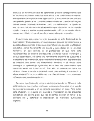 exclusiva de nuestro proceso de aprendizaje porque conseguiríamos que
los alumnos estuvieran todas las horas en el aula conectados a Internet.
Hay que realizar un proceso de organización y estructuración del proceso
de aprendizaje donde los contenidos de la materia en cuestión se integren
con el uso del ordenador e Internet como una herramienta de ayuda en
ese proceso. Los alumnos deben entender que Internet es un recurso de
ayuda y, hay que realizar un proceso de reeducación en el uso del mismo,
que es muy distinto al que ellos realizan fuera del centro educativo.


   El alumnado está cada vez más integrado en esta Sociedad de la
Información y Comunicación, en muchos casos conoce las herramientas y
posibilidades que ofrece el acceso a Internet pero no conoce su utilización
educativa como herramienta de ayuda y aprendizaje en su proceso
formativo. En este sentido, es el profesorado el que tiene esta
responsabilidad de enseñar el adecuado uso de las nuevas tecnologías y
de sus posibilidades, no como una herramienta exclusiva de búsqueda e
intercambio de información, que en la mayoría de los casos es para lo que
es utilizada, sino como una herramienta formativa y de ayuda para
conseguir un aprendizaje significativo en el área de conocimiento que
como docentes nos toca impartir. Para ello, el profesorado desde sus
distintos niveles educativos debe esforzarse para conseguir la correcta y
eficaz integración de las posibilidades que ofrece Internet como un recurso
más en su proceso de enseñanza.


   Es cierto, que todo este proceso de integración de las TIC en el aula
está haciendo que muchos profesores se sientan estancados en el uso de
las nuevas tecnologías y en su correcta aplicación en clase. Para evitar
esta situación, se requiere un esfuerzo e implicación en los proyectos
educativos de centro para que los docentes pierdan el temor a su
correcto uso y potenciar la elaboración de materiales curriculares
digitales.




                                     11
 