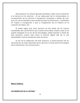 Este proyecto nos ofrece grandes beneficios, tales como el fomento
a la lectura en los alumnos, el uso adecuado de la computadora, la
incorporación de los alumnos a programas novedosos y fáciles de usar,
que a la vez los beneficia para poder procesar la información y sintetizarla
en mapas o crucigramas o que su imaginación de al máximo en la
creación de videos, etc.

      El poder lograr que estos alumnos se han parte de las nuevas
sociedades del conocimiento que nuestra comunidad, estado o país no se
quede rezagado en el uso de las tecnologías, poder impulsar a través de
este proyecto nuestro país hacia la brecha digital salir de lo sub
desarrollado y formar excelentes seres humanos.

       Es por tal la realización de este proyecto, la preocupación de los
docentes por el mejor desarrollo de los alumnos a través de las tecnologías
de la información y la comunicación.




Marco Teórico.



LOS BENEFICIOS DE LA LECTURA2
                                     14
 
