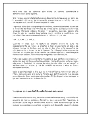 Para este tipo de personas sólo existe un camino constancia y
determinación para lograrlo.

Una vez que se ejercita la lectura periódicamente, ésta pasa a ser parte de
la vida del individuo en forma natural y se convierte en un hábito que una
vez experimentado, difícilmente se puede dejar.

Se puede optar por cualquier tipo de lectura, afortunadamente existen en
el mercado de libros una infinidad de temas por los cuales optar: novelas,
ensayos, literatura clásica, historias y biografías, cuentos, poesía etc.
Además de los medios informativos como revistas y periódicos que
permiten al lector mantenerse informado del mundo que vive.

Y LA LECTURA LOS NIÑOS.

Cuando se dice que la lectura se enseña desde la cuna no
necesariamente se refiere a enseñar a leer propiamente al bebé. La
primera forma de lectura que se da en los niños más pequeños es,
principalmente, a través de las imágenes. De ahí que los libros o cuentos
infantiles en un principio están hechos de cartón o plástico, con una gran
variedad de colores y con muchas imágenes y poca literatura.

Incluso se pueden encontrar libros musicales o que contienen canciones, y
otros más que contienen efectos ópticos y hasta diferentes texturas, todos
ellos con la finalidad de captar la atención del niño que empezará a
familiarizarse con el libro y que le permitirá acercarse a ellos en forma
natural en el futuro.

Dejar a los niños elegir el libro que les es más atractivo, fomenta en ellos un
interés por acercarse a la lectura. Pero lo que definitivamente más acerca
a un niño a los libros son sus propios padres. El hijo de padres lectores por lo
general se convierte en un buen lector.




Tecnología en el aula: las TIC en el sistema de educación3


La nueva sociedad de hoy, la sociedad de la información y conocimiento,
requiere de nuevos enfoques formativos que nos permitan “aprender a
aprender” para seguir formándonos toda la vida. El aprendizaje de las
nuevas tecnologías en una fase temprana del desarrollo educativo juega
                                      16
 