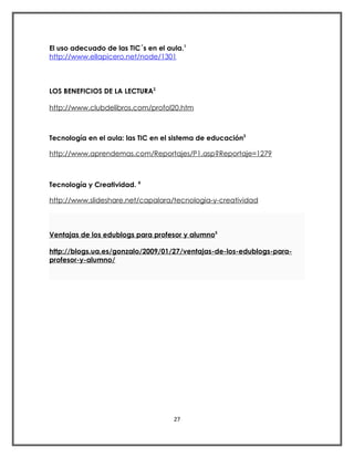 El uso adecuado de las TIC´s en el aula.1
http://www.ellapicero.net/node/1301



LOS BENEFICIOS DE LA LECTURA2

http://www.clubdelibros.com/profol20.htm



Tecnología en el aula: las TIC en el sistema de educación3

http://www.aprendemas.com/Reportajes/P1.asp?Reportaje=1279



Tecnología y Creatividad. 4

http://www.slideshare.net/capalara/tecnologia-y-creatividad



Ventajas de los edublogs para profesor y alumno5

http://blogs.ua.es/gonzalo/2009/01/27/ventajas-de-los-edublogs-para-
profesor-y-alumno/




                                     27
 