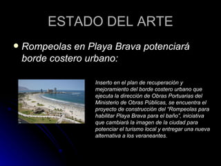 ESTADO DEL ARTE Rompeolas en Playa Brava potenciará borde costero urbano: Inserto en el plan de recuperación y mejoramiento del borde costero urbano que ejecuta la dirección de Obras Portuarias del Ministerio de Obras Públicas, se encuentra el proyecto de construcción del “Rompeolas para habilitar Playa Brava para el baño”, iniciativa que cambiará la imagen de la ciudad para potenciar el turismo local y entregar una nueva alternativa a los veraneantes. 