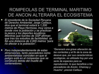 ROMPEOLAS DE TERMINAL MARITIMO DE ANCON ALTERARA EL ECOSISTEMA El presidente de la Sociedad Peruana de Derecho Ambiental, Jorge Caillaux, dice que el terminal estará a 1,200 metros de Playa Hermosa, muy cerca a donde vive la población y se practican la pesca y los deportes acuáticos. Mientras que fuentes de SSP afirman que tras los estudios de factibilidad  se fijó una distancia de 2,000 metros “para no afectar a la población”. Pero independientemente de estas dimensiones, tanto pescadores como ambientalistas coinciden en que el peligro está en el rompeolas que se construirá detrás del muelle de contenedores.   “ Generará una grave alteración de las corrientes y el fin de la zona de desove que, por sus características ecológicas, es utilizada hoy por una serie de especies para su reproducción, lo que beneficia a los pescadores de Ancón, Chancay y Huacho”, precisó Caillaux. 