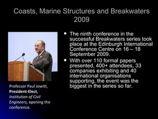Coasts, Marine Structures and Breakwaters 2009 The ninth conference in the successful Breakwaters series took place at the Edinburgh International Conference Centre on 16 – 18 September 2009. With over 110 formal papers presented, 400+ attendees, 33 companies exhibiting and 40 international organisations supporting, the event was the biggest in the series so far. Professor Paul Jowitt,  President-Elect ,  Institution of Civil Engineers , opening the conference.  