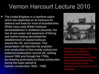 Vernon Harcourt Lecture 2010  The United Kingdom is a maritime nation which has depended on its harbours for defence and trade for most of recorded time. Whilst many early British harbours wereestablished in sheltered estuaries, the rise of sea power and expansion of fishing and marine trading demanded the establishment of coastal harbours  around the UK, and overseas. This presentation will describe the evolution and construction of (the mostly vertical and battered) breakwaters around UK, starting around 1600 and through the 1700s, but drawing particularly on those constructed during the major period of harbour construction 1830 – 1900.    Example case studies will include breakwaters at Alderney  expanding on the previous discussion by Allsop et al (1991),  Wick based on Paxton (2009), Dublin Great South Wall,  Arbroath and Tangier, Dover and Peterhead.    