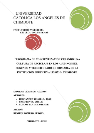 UNIVERSIDAD
CATOLICA LOS ANGELES DE
CHIMBOTE
FACULTAD DE INGENIERIA
    ESCUELA: ING. SISTEMAS




“PROGRAMA DE CONCIENTIZACIÓN CREANDO UNA
  CULTURA DE RECICLAJE EN LOS ALUMNOS DEL
 SEGUNDO Y TERCER GRADO DE PRIMARIA DE LA
  INSTITUCION EDUCATIVA I.E 88232 - CHIMBOTE




INFORME DE INVESTIGACIÓN
AUTORES:
   HERNÁNDEZ TENORIO, JOSÉ
   CANO REYES, JORGE
   COSCOL LLATAS, WILMER

ASESOR:
BENITES ROMERO, SERGIO


           CHIMBOTE - PERÚ
 