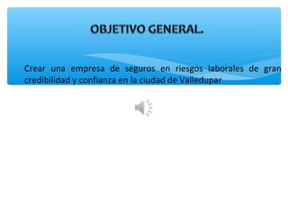 Crear una empresa de seguros en riesgos laborales de gran
credibilidad y confianza en la ciudad de Valledupar
 