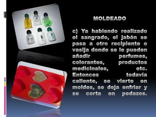MOLDEADOc) Ya habiendo realizado el sangrado, el jabón se pasa a otro recipiente o vasija donde se le pueden añadir perfumes, colorantes, productos medicinales, etc. Entonces todavía caliente, se vierte en moldes, se deja enfriar y se corta en pedazos.