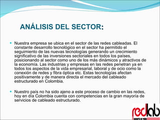 ANÁLISIS DEL SECTOR :   Nuestra empresa se ubica en el sector de las redes cableadas. El constante desarrollo tecnológico en el sector ha permitido el seguimiento de las nuevas tecnologías generando un crecimiento significativo de las inversiones sectoriales en todos los países, posicionando al sector como uno de los más dinámicos y atractivos de la economía. Las industrias y empresas en las redes penetran ya en todos los aspectos de la vida empresarial, laboral y de ocio como la conexión de redes y fibra óptica etc. Estas tecnologías afectan positivamente y de manera directa el mercado del cableado estructurado en Colombia. Nuestro país no ha sido ajeno a este proceso de cambio en las redes, hoy en día Colombia cuenta con competencias en la gran mayoría de servicios de cableado estructurado. 