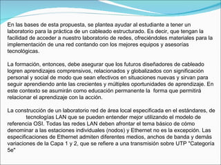 En las bases de esta propuesta, se plantea ayudar al estudiante a tener un laboratorio para la práctica de un cableado estructurado. Es decir, que tengan la facilidad de acceder a nuestro laboratorio de redes, ofreciéndoles materiales para la implementación de una red contando con los mejores equipos y asesorías tecnológicas. La formación, entonces, debe asegurar que los futuros diseñadores de cableado logren aprendizajes comprensivos, relacionados y globalizados con significación personal y social de modo que sean efectivos en situaciones nuevas y sirvan para seguir aprendiendo ante las crecientes y múltiples oportunidades de aprendizaje. En este contexto se asumirán como educación permanente la  forma que permitirá relacionar el aprendizaje con la acción. La construcción de un laboratorio red de área local especificada en el estándares, de  tecnologías LAN que se pueden entender mejor utilizando el modelo de referencia OSI. Todas las redes LAN deben afrontar el tema básico de cómo denominar a las estaciones individuales (nodos) y Ethernet no es la excepción. Las especificaciones de Ethernet admiten diferentes medios, anchos de banda y demás variaciones de la Capa 1 y 2, que se refiere a una transmisión sobre UTP "Categoría 5e"  