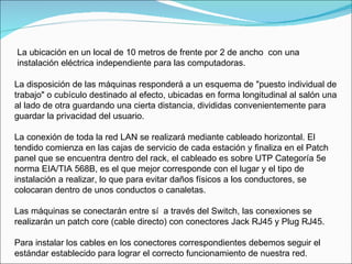 La disposición de las máquinas responderá a un esquema de "puesto individual de trabajo" o cubículo destinado al efecto, ubicadas en forma longitudinal al salón una al lado de otra guardando una cierta distancia, divididas convenientemente para guardar la privacidad del usuario. La conexión de toda la red LAN se realizará mediante cableado horizontal. El tendido comienza en las cajas de servicio de cada estación y finaliza en el Patch panel que se encuentra dentro del rack, el cableado es sobre UTP Categoría 5e norma EIA/TIA 568B, es el que mejor corresponde con el lugar y el tipo de instalación a realizar, lo que para evitar daños físicos a los conductores, se colocaran dentro de unos conductos o canaletas. Las máquinas se conectarán entre sí  a través del Switch, las conexiones se realizarán un patch core (cable directo) con conectores Jack RJ45 y Plug RJ45. Para instalar los cables en los conectores correspondientes debemos seguir el estándar establecido para lograr el correcto funcionamiento de nuestra red. La ubicación en un local de 10 metros de frente por 2 de ancho  con una instalación eléctrica independiente para las computadoras. 
