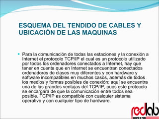 ESQUEMA DEL TENDIDO DE CABLES Y UBICACIÓN DE LAS MAQUINAS Para la comunicación de todas las estaciones y la conexión a Internet el protocolo TCP/IP el cual es un protocolo utilizado por todos los ordenadores conectados a Internet, hay que tener en cuenta que en Internet se encuentran conectados ordenadores de clases muy diferentes y con hardware y software incompatibles en muchos casos, además de todos los medios y formas posibles de conexión; aquí se encuentra una de las grandes ventajas del TCP/IP, pues este protocolo se encargará de que la comunicación entre todos sea posible. TCP/IP es compatible con cualquier sistema operativo y con cualquier tipo de hardware. 