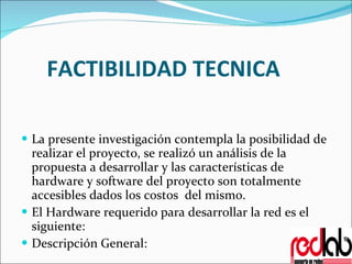 FACTIBILIDAD TECNICA La presente investigación contempla la posibilidad de realizar el proyecto, se realizó un análisis de la propuesta a desarrollar y las características de hardware y software del proyecto son totalmente accesibles dados los costos  del mismo. El Hardware requerido para desarrollar la red es el siguiente: Descripción General: 