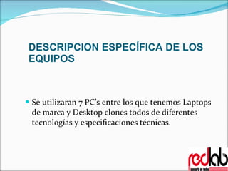 DESCRIPCION ESPECÍFICA DE LOS EQUIPOS Se utilizaran 7 PC’s entre los que tenemos Laptops de marca y Desktop clones todos de diferentes tecnologías y especificaciones técnicas. 