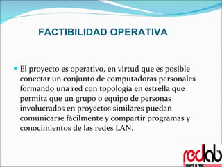 FACTIBILIDAD OPERATIVA El proyecto es operativo, en virtud que es posible conectar un conjunto de computadoras personales formando una red con topología en estrella que permita que un grupo o equipo de personas involucrados en proyectos similares puedan comunicarse fácilmente y compartir programas y conocimientos de las redes LAN. 