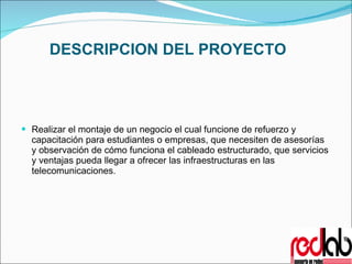 DESCRIPCION DEL PROYECTO Realizar el montaje de un negocio el cual funcione de refuerzo y capacitación para estudiantes o empresas, que necesiten de asesorías y observación de cómo funciona el cableado estructurado, que servicios y ventajas pueda llegar a ofrecer las infraestructuras en las telecomunicaciones.   