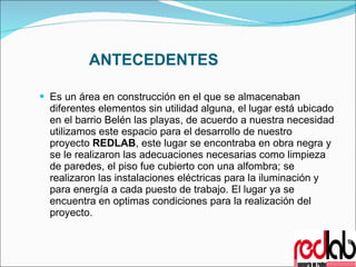 ANTECEDENTES Es un área en construcción en el que se almacenaban diferentes elementos sin utilidad alguna, el lugar está ubicado en el barrio Belén las playas, de acuerdo a nuestra necesidad utilizamos este espacio para el desarrollo de nuestro proyecto  REDLAB , este lugar se encontraba en obra negra y se le realizaron las adecuaciones necesarias como limpieza de paredes, el piso fue cubierto con una alfombra; se realizaron las instalaciones eléctricas para la iluminación y para energía a cada puesto de trabajo. El lugar ya se encuentra en optimas condiciones para la realización del proyecto. 