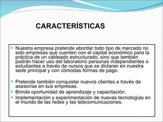 CARACTERÍSTICAS Nuestra empresa pretende abordar todo tipo de mercado no solo empresas que cuenten con el capital económico para la práctica de un cableado estructurado, sino que también podrán hacer uso del laboratorio personas independientes o estudiantes a través de cursos que se dictaran en nuestra sede principal y con cómodas formas de pago. Pretende también conquistar nuevos clientes a través de asesorías en sus empresas. Brinda oportunidad de aprendizaje y capacitación. Implementación y experimentación de nuevas tecnologías en el mundo de las redes y las telecomunicaciones.  