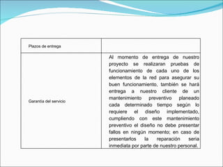 Plazos de entrega Garantía del servicio Al momento de entrega de nuestro proyecto se realizaran pruebas de funcionamiento de cada uno de los elementos de la red para asegurar su buen funcionamiento, también se hará entrega a nuestro cliente de un mantenimiento preventivo planeado cada determinado tiempo según lo requiere el diseño implementado, cumpliendo con este mantenimiento preventivo el diseño no debe presentar fallos en ningún momento; en caso de presentarlos la reparación seria inmediata por parte de nuestro personal. 