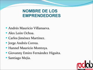 NOMBRE DE LOS EMPRENDEDORES Andrés Mauricio Villanueva. Alex León Ochoa. Carlos Jiménez Martínez. Jorge Andrés Correa. Hannel Mauricio Montoya. Giovanny Emiro Fernández Higuita. Santiago Mejía. 