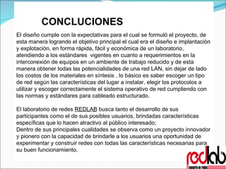 CONCLUCIONES El diseño cumple con la expectativas para el cual se formuló el proyecto, de esta manera logrando el objetivo principal el cual era el diseño e implantación y explotación, en forma rápida, fácil y económica de un laboratorio, atendiendo a los estándares  vigentes en cuanto a requerimientos en la interconexión de equipos en un ambiente de trabajo reducido y de esta manera obtener todas las potencialidades de una red LAN, sin dejar de lado los costos de los materiales en síntesis , lo básico es saber escoger un tipo de red según las características del lugar a instalar, elegir los protocolos a utilizar y escoger correctamente el sistema operativo de red cumpliendo con las normas y estándares para cableado estructurado. El laboratorio de redes  REDLAB   busca tanto el desarrollo de sus participantes como el de sus posibles usuarios, brindadas características específicas que lo hacen atractivo al público interesado; Dentro de sus principales cualidades se observa como un proyecto innovador y pionero con la capacidad de brindarle a los usuarios una oportunidad de experimentar y construir redes con todas las características necesarias para su buen funcionamiento. 