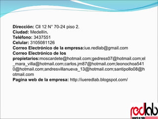 Dirección:  Cll 12 N° 70-24 piso 2.   Ciudad:  Medellín . Teléfono:  3437551 Celular:  3105081126 Correo Electrónico de la empresa: [email_address] Correo Electrónico de los propietarios: moscardete@hotmail.com;gedress07@hotmail.com;el_mara_villa@hotmail.com;carlos.jm87@hotmail.com;leonochoa5410@hotmail.com;andresvillanueva_13@hotmail.com;santipollo08@hotmail.com Pagina web de la empresa:  http://iueredlab.blogspot.com/ 