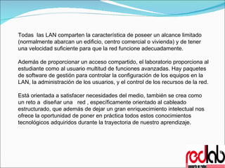Todas  las LAN comparten la característica de poseer un alcance limitado (normalmente abarcan un edificio, centro comercial o vivienda) y de tener una velocidad suficiente para que la red funcione adecuadamente. Además de proporcionar un acceso compartido, el laboratorio proporciona al estudiante como al usuario multitud de funciones avanzadas. Hay paquetes de software de gestión para controlar la configuración de los equipos en la LAN, la administración de los usuarios, y el control de los recursos de la red.  Está orientada a satisfacer necesidades del medio, también se crea como un reto a  diseñar una  red , específicamente orientado al cableado estructurado, que además de dejar un gran enriquecimiento intelectual nos ofrece la oportunidad de poner en práctica todos estos conocimientos tecnológicos adquiridos durante la trayectoria de nuestro aprendizaje.  