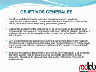 OBJETIVOS GENERALES Construir un laboratorio de redes en el cual se ofrecen: servicios, capacitación y asesorías en redes a estudiantes universitarios, educación media, microempresas, empresa y público en general.   Aplicar los conocimientos adquiridos en la Universidad de Envigado en el programa de tecnología en gestión de redes con el fin de diseñar, construir e implementar nuevas tecnologías en la construcción y diseño de cableado estructurado.   Con la elaboración del siguiente proyecto se pretende desarrollar y adquirir conocimientos, y destrezas necesarias, que nos permitan en un futuro, llevar a feliz término el estudio, diseño e implementación de una red de cableado estructurado.   Se pretende además desarrollar el espíritu de la investigación y de consulta, así como aplicar todo el bagaje técnico que hasta el momento se ha adquirido, el cual es de gran utilidad para poder realizar un proyecto de forma exitosa. 
