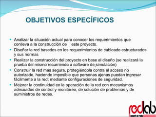 OBJETIVOS ESPECÍFICOS Analizar la situación actual para conocer los requerimientos que conlleva a la construcción de  este proyecto.  Diseñar la red basados en los requerimientos de cableado estructurados y sus normas  Realizar la construcción del proyecto en base al diseño (se realizará la prueba del mismo recurriendo a software de   simulación) Construir la red más segura, protegiéndola contra el acceso no autorizado, haciendo imposible que personas ajenas puedan ingresar fácilmente a la red; mediante configuraciones de seguridad. Mejorar la continuidad en la operación de la red con mecanismos adecuados de control y monitoreo, de solución de problemas y de suministros de redes. 