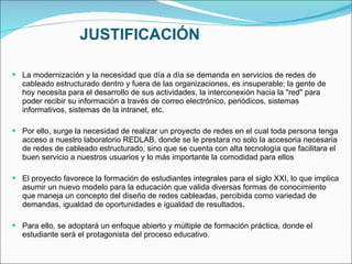 JUSTIFICACIÓN La modernización y la necesidad que día a día se demanda en servicios de redes de cableado estructurado dentro y fuera de las organizaciones, es insuperable; la gente de hoy necesita para el desarrollo de sus actividades, la interconexión hacia la "red" para poder recibir su información a través de correo electrónico, periódicos, sistemas informativos, sistemas de la intranet, etc.   Por ello, surge la necesidad de realizar un proyecto de redes en el cual toda persona tenga acceso a nuestro laboratorio REDLAB, donde se le prestara no solo la accesoria necesaria de redes de cableado estructurado, sino que se cuenta con alta tecnología que facilitara el buen servicio a nuestros usuarios y lo más importante la comodidad para ellos El proyecto favorece la formación de estudiantes integrales para el siglo XXI, lo que implica asumir un nuevo modelo para la educación que valida diversas formas de conocimiento que maneja un concepto del diseño de redes cableadas, percibida como variedad de demandas, igualdad de oportunidades e igualdad de resultados. Para ello, se adoptará un enfoque abierto y múltiple de formación práctica, donde el estudiante será el protagonista del proceso educativo. 
