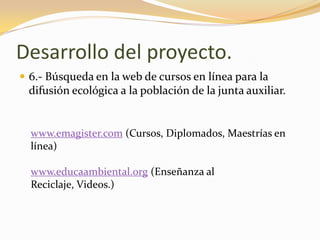 Desarrollo del proyecto.6.- Búsqueda en la web de cursos en línea para la difusión ecológica a la población de la junta auxiliar.www.emagister.com (Cursos, Diplomados, Maestrías en línea)www.educaambiental.org (Enseñanza al Reciclaje, Videos.)