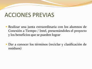 ACCIONES PREVIASRealizar una junta extraordinaria con los alumnos de Conexión a Tiempo / Intel, presentándoles el proyecto y los beneficios que se pueden lograrDar a conocer los términos (reciclar y clasificación de residuos) 