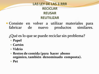 Consiste en volver a utilizar materiales para fabricar de nuevo productos similares.¿Qué es lo que se puede reciclar sin problema?PapelCartónVidrioRestos de comida (para  hacer  abono orgánico, también  denominado  composta).PetLAS LEY DE LAS 3 RRRRECICLARREUSARREUTILIZAR