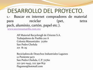 DESARROLLO DEL PROYECTO.1.-  Buscar en internet compradores de material para reciclar (pet, tetra pack, aluminio, cartón, papel etc.).www.seccionamarilla.com.mxAll Material Recyclengli de Oriente S.A.Trabajadores de Puebla 210 AColonia Manantiales  72760San Pedro Cholula271  81 29Recicladora de Desechos Industriales Lagunes12 Poniente 9271San Pedro Cholula, C.P. 72760	222 502 0443, 222 590 8131flagunes@hotmail.com