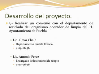 Desarrollo del proyecto.3.- Realizar un convenio con el departamento de reciclado del organismo operador de limpia del H. Ayuntamiento de PueblaLic. Omar ChainDepartamento Puebla Recicla 4-09-06-36Lic. Antonio PerezEncargado de los centros de acopio 4-09-06-36
