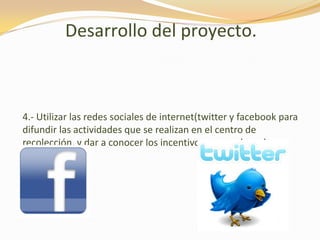 Desarrollo del proyecto.4.- Utilizar las redes sociales de internet(twitter y facebook para difundir las actividades que se realizan en el centro de recolección, y dar a conocer los incentivos que se dan a la ciudadanía. 