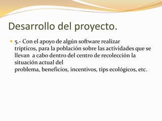 Desarrollo del proyecto.5.- Con el apoyo de algún software realizar trípticos, para la población sobre las actividades que se llevan  a cabo dentro del centro de recolección la situación actual del problema, beneficios, incentivos, tips ecológicos, etc.