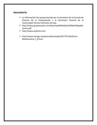 BIBLIOGRAFÍA:
 La información fue proporcionada por la Secretaria de la Escuela de
Ciencias de la Computación y la Secretaria General de la
Universidad Técnica Particular de Loja.
 http://www.grupoescalar.com/download/Modelos%20de%20pobla
ciones.pdf
 http://www.wolfram.com
 http://www.taringa.net/posts/downloads/5677751/Wolfram-
Mathematica-7_0.html
 